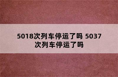 5018次列车停运了吗 5037次列车停运了吗